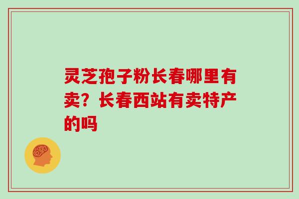 灵芝孢子粉长春哪里有卖?长春西站有卖特产的吗