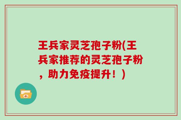 王兵家灵芝孢子粉(王兵家推荐的灵芝孢子粉,助力免疫提升!)