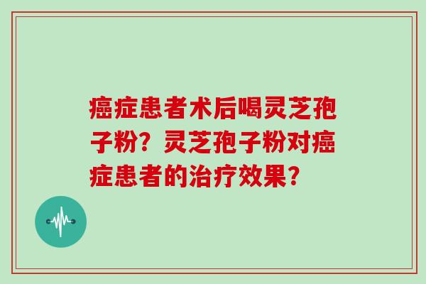 癌症患者术后喝灵芝孢子粉?灵芝孢子粉对癌症患者的治疗效果?