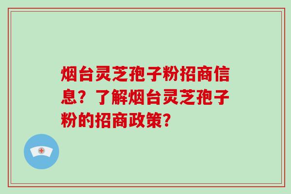 烟台灵芝孢子粉招商信息?了解烟台灵芝孢子粉的招商政策?