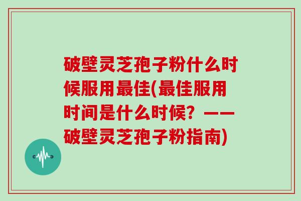 破壁灵芝孢子粉什么时候服用最佳(最佳服用时间是什么时候?——破壁灵芝孢子粉指南)