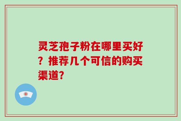 灵芝孢子粉在哪里买好?推荐几个可信的购买渠道?
