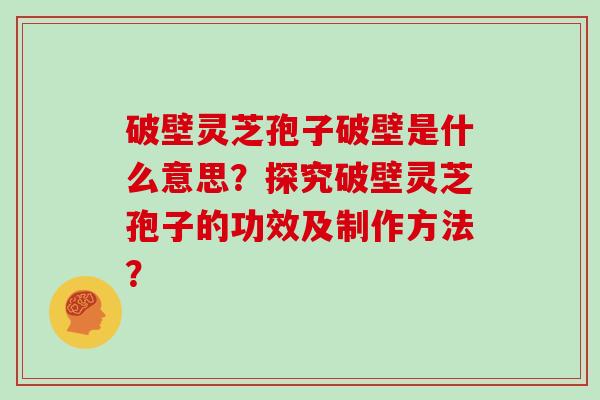 破壁灵芝孢子破壁是什么意思？探究破壁灵芝孢子的功效及制作方法？