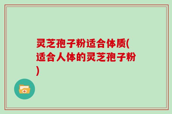 灵芝孢子粉适合体质(适合人体的灵芝孢子粉)