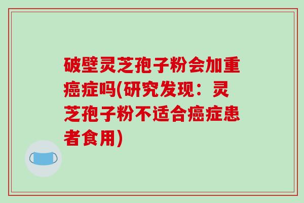 破壁灵芝孢子粉会加重癌症吗(研究发现：灵芝孢子粉不适合癌症患者食用)