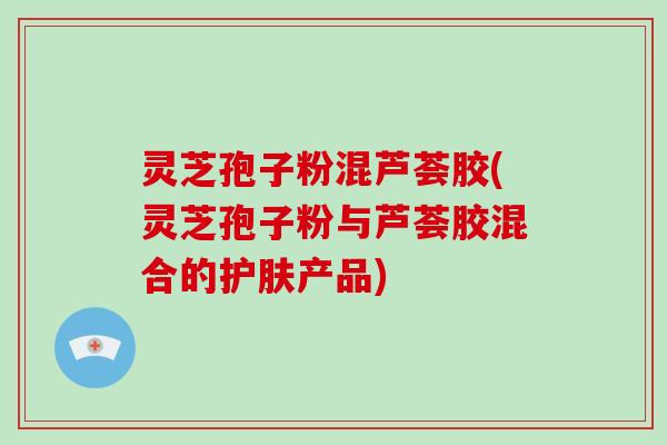 灵芝孢子粉混芦荟胶(灵芝孢子粉与芦荟胶混合的护肤产品)
