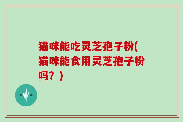 猫咪能吃灵芝孢子粉(猫咪能食用灵芝孢子粉吗?)
