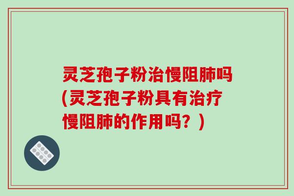 灵芝孢子粉治慢阻肺吗(灵芝孢子粉具有治疗慢阻肺的作用吗?)