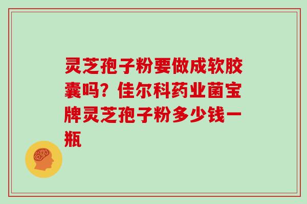 灵芝孢子粉要做成软胶囊吗？佳尔科药业菌宝牌灵芝孢子粉多少钱一瓶
