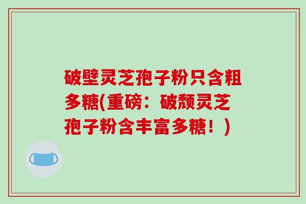 破壁灵芝孢子粉只含粗多糖(重磅:破颓灵芝孢子粉含丰富多糖!)