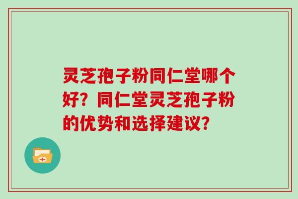 灵芝孢子粉同仁堂哪个好?同仁堂灵芝孢子粉的优势和选择建议?