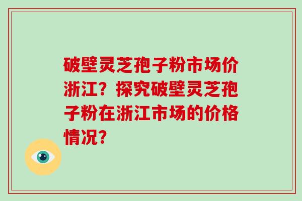 破壁灵芝孢子粉市场价浙江?探究破壁灵芝孢子粉在浙江市场的价格情况?