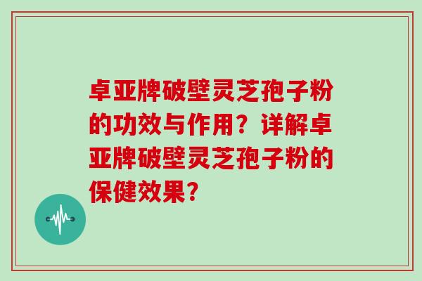 卓亚牌破壁灵芝孢子粉的功效与作用？详解卓亚牌破壁灵芝孢子粉的保健效果？