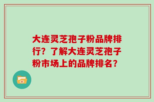 大连灵芝孢子粉品牌排行?了解大连灵芝孢子粉市场上的品牌排名?