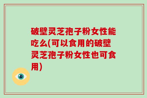 破壁灵芝孢子粉女性能吃么(可以食用的破壁灵芝孢子粉女性也可食用)