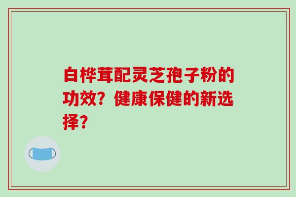 白桦茸配灵芝孢子粉的功效?健康保健的新选择?