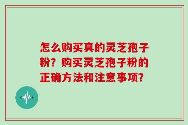 怎么购买真的灵芝孢子粉?购买灵芝孢子粉的正确方法和注意事项?