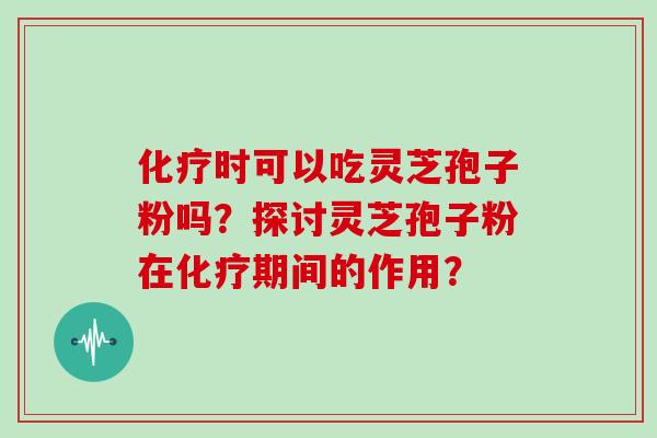 化疗时可以吃灵芝孢子粉吗？探讨灵芝孢子粉在化疗期间的作用？