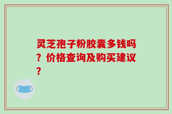 灵芝孢子粉胶囊多钱吗?价格查询及购买建议?