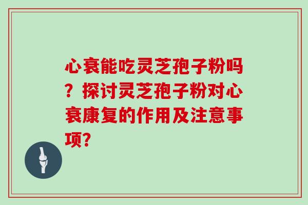 心衰能吃灵芝孢子粉吗？探讨灵芝孢子粉对心衰康复的作用及注意事项？