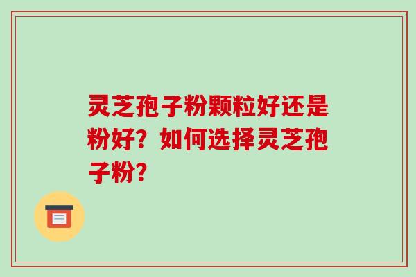 灵芝孢子粉颗粒好还是粉好?如何选择灵芝孢子粉?