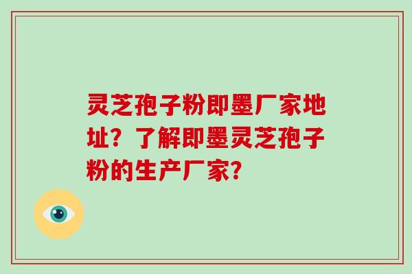 灵芝孢子粉即墨厂家地址?了解即墨灵芝孢子粉的生产厂家?