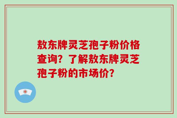敖东牌灵芝孢子粉价格查询？了解敖东牌灵芝孢子粉的市场价？