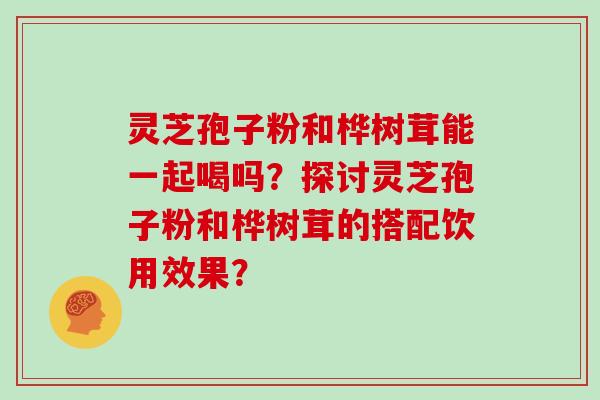 灵芝孢子粉和桦树茸能一起喝吗？探讨灵芝孢子粉和桦树茸的搭配饮用效果？
