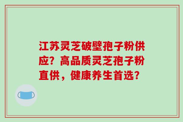 江苏灵芝破壁孢子粉供应？高品质灵芝孢子粉直供，健康养生首选？