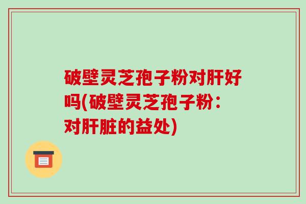 破壁灵芝孢子粉对肝好吗(破壁灵芝孢子粉：对肝脏的益处)