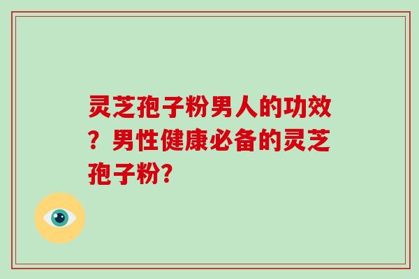 灵芝孢子粉男人的功效？男性健康必备的灵芝孢子粉？