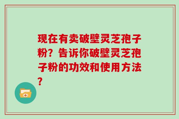现在有卖破壁灵芝孢子粉？告诉你破壁灵芝孢子粉的功效和使用方法？