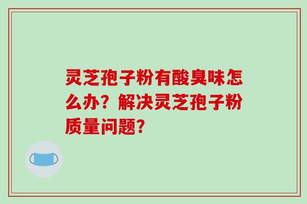 灵芝孢子粉有酸臭味怎么办?解决灵芝孢子粉质量问题?