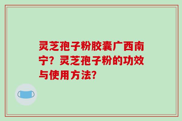 灵芝孢子粉胶囊广西南宁?灵芝孢子粉的功效与使用方法?