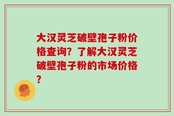 大汉灵芝破壁孢子粉价格查询？了解大汉灵芝破壁孢子粉的市场价格？
