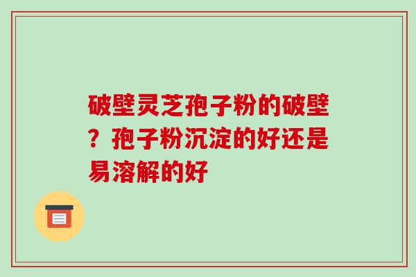 破壁灵芝孢子粉的破壁?孢子粉沉淀的好还是易溶解的好
