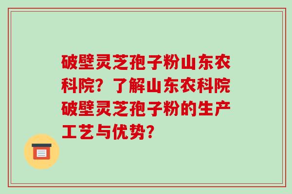 破壁灵芝孢子粉山东农科院?了解山东农科院破壁灵芝孢子粉的生产工艺与优势?
