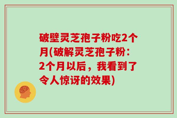 破壁灵芝孢子粉吃2个月(破解灵芝孢子粉:2个月以后,我看到了令人惊讶的效果)