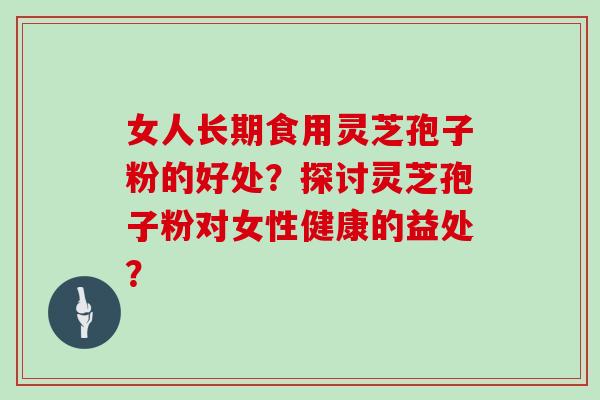 女人长期食用灵芝孢子粉的好处？探讨灵芝孢子粉对女性健康的益处？