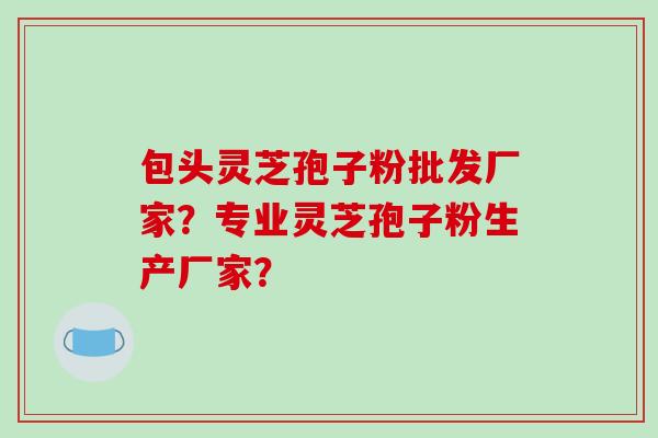 包头灵芝孢子粉批发厂家?专业灵芝孢子粉生产厂家?