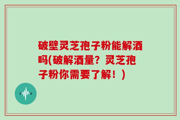 破壁灵芝孢子粉能解酒吗(破解酒量?灵芝孢子粉你需要了解!)