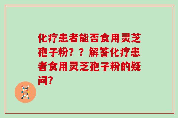 化疗患者能否食用灵芝孢子粉？？解答化疗患者食用灵芝孢子粉的疑问？