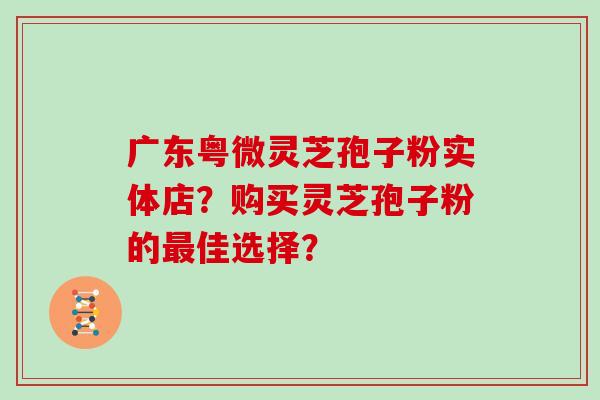 广东粤微灵芝孢子粉实体店?购买灵芝孢子粉的最佳选择?