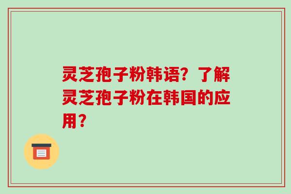 灵芝孢子粉韩语？了解灵芝孢子粉在韩国的应用？