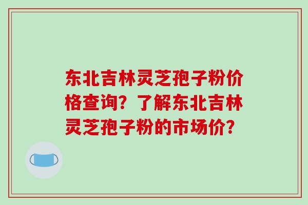 东北吉林灵芝孢子粉价格查询？了解东北吉林灵芝孢子粉的市场价？