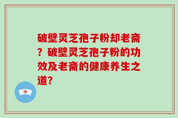 破壁灵芝孢子粉却老斋?破壁灵芝孢子粉的功效及老斋的健康养生之道?