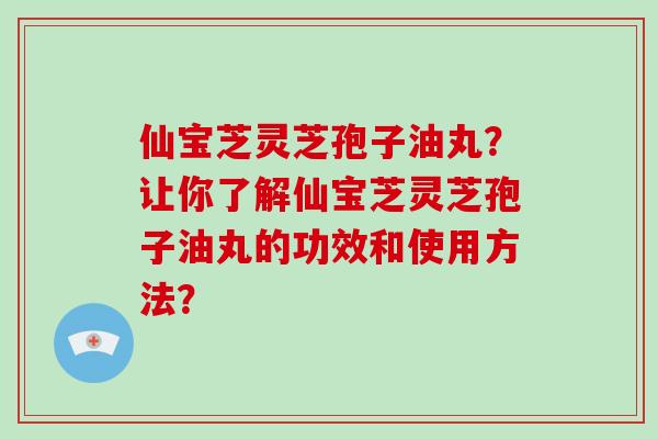 仙宝芝灵芝孢子油丸？让你了解仙宝芝灵芝孢子油丸的功效和使用方法？