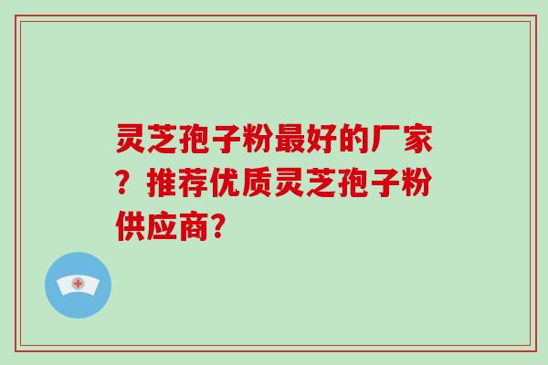 灵芝孢子粉最好的厂家?推荐优质灵芝孢子粉供应商?
