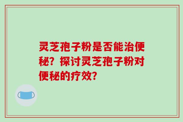灵芝孢子粉是否能治便秘?探讨灵芝孢子粉对便秘的疗效?