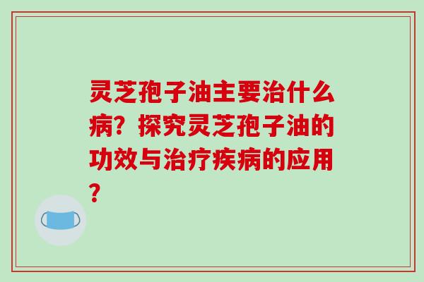 灵芝孢子油主要治什么病？探究灵芝孢子油的功效与治疗疾病的应用？